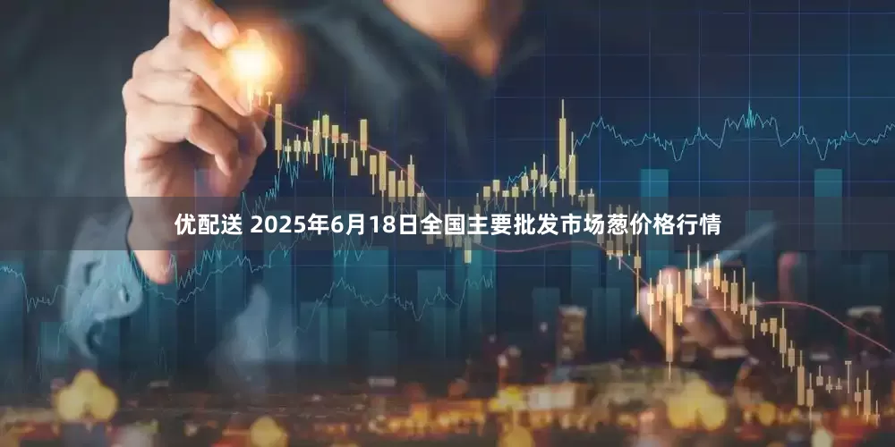 优配送 2025年6月18日全国主要批发市场葱价格行情