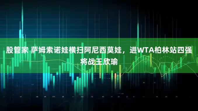 股管家 萨姆索诺娃横扫阿尼西莫娃，进WTA柏林站四强将战王欣瑜