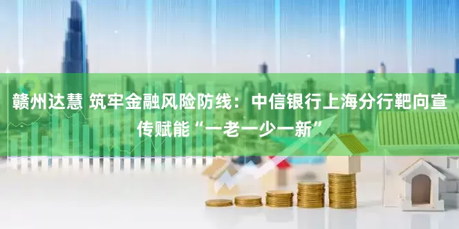 赣州达慧 筑牢金融风险防线：中信银行上海分行靶向宣传赋能“一老一少一新”