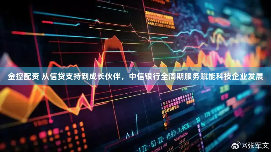 金控配资 从信贷支持到成长伙伴，中信银行全周期服务赋能科技企业发展