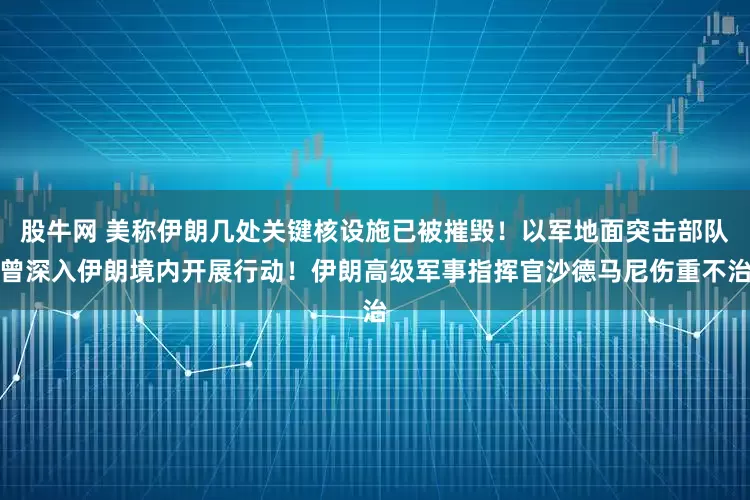 股牛网 美称伊朗几处关键核设施已被摧毁！以军地面突击部队曾深入伊朗境内开展行动！伊朗高级军事指挥官沙德马尼伤重不治
