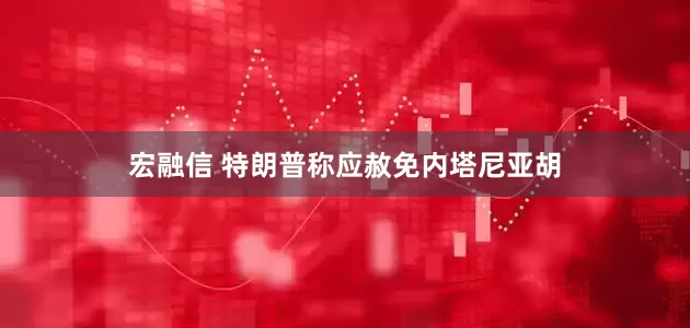 宏融信 特朗普称应赦免内塔尼亚胡