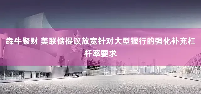 犇牛聚财 美联储提议放宽针对大型银行的强化补充杠杆率要求