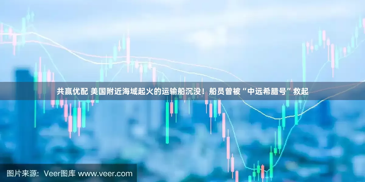 共赢优配 美国附近海域起火的运输船沉没！船员曾被“中远希腊号”救起