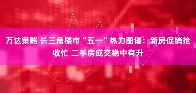 万达策略 长三角楼市“五一”热力图谱：新房促销抢收忙 二手房成交稳中有升