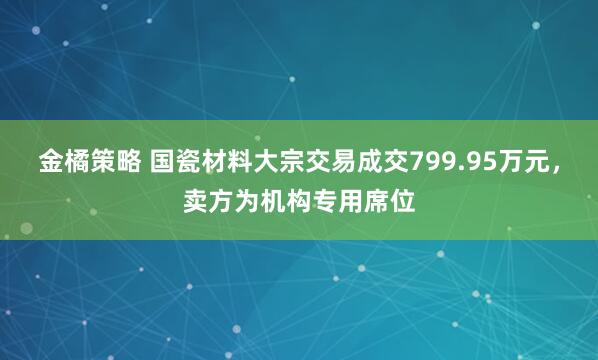 金橘策略 国瓷材料大宗交易成交799.95万元，卖方为机构专用席位