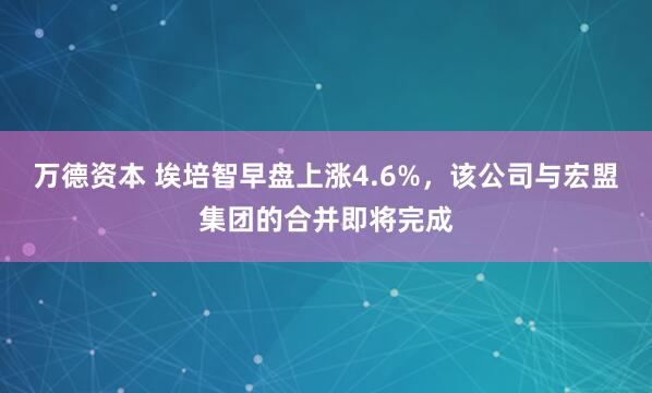 万德资本 埃培智早盘上涨4.6%，该公司与宏盟集团的合并即将完成
