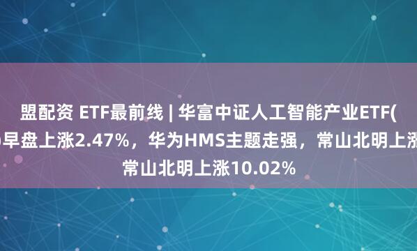 盟配资 ETF最前线 | 华富中证人工智能产业ETF(515980)早盘上涨2.47%，华为HMS主题走强，常山北明上涨10.02%