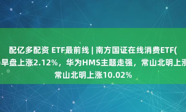 配亿多配资 ETF最前线 | 南方国证在线消费ETF(159728)早盘上涨2.12%，华为HMS主题走强，常山北明上涨10.02%