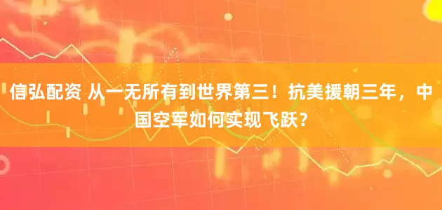 信弘配资 从一无所有到世界第三！抗美援朝三年，中国空军如何实现飞跃？