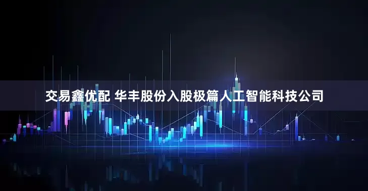 交易鑫优配 华丰股份入股极篇人工智能科技公司