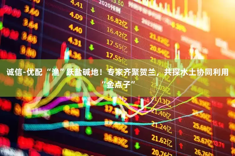 诚信-优配 “渔”跃盐碱地！专家齐聚贺兰，共探水土协同利用“金点子”
