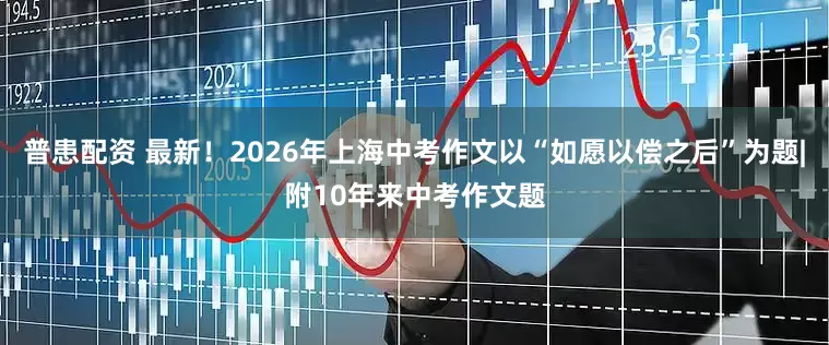 普患配资 最新！2026年上海中考作文以“如愿以偿之后”为题|附10年来中考作文题